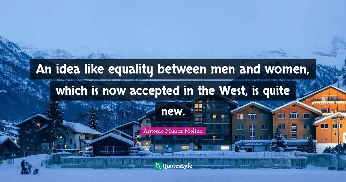 An idea like equality between men and women, which is now accepted in the West, is quite new.