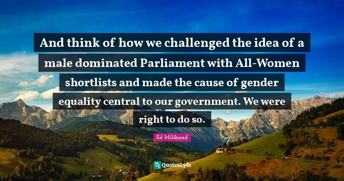 Ed Miliband Quotes: "And think of how we challenged the idea of a male dominated Parliament with All-Women shortlists and made the cause of gender equality central to our government. We were right to do so."