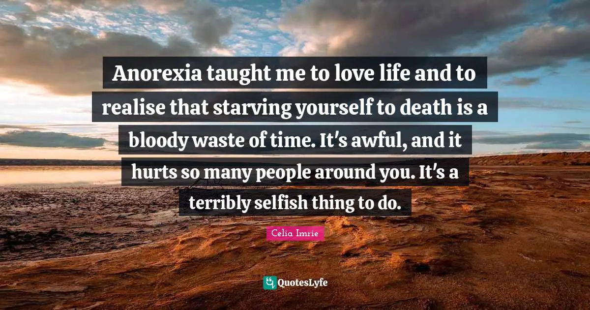Celia Imrie Quotes: "Anorexia taught me to love life and to realise that starving yourself to death is a bloody waste of time. It's awful, and it hurts so many people around you. It's a terribly selfish thing to do."