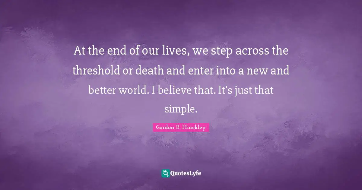 At the end of our lives, we step across the threshold or death and enter into a new and better world. I believe that. It's just that simple.