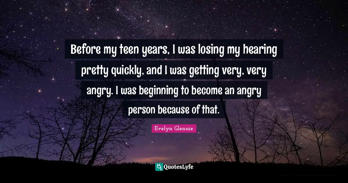 Before my teen years, I was losing my hearing pretty quickly, and I was getting very, very angry. I was beginning to become an angry person because of that.