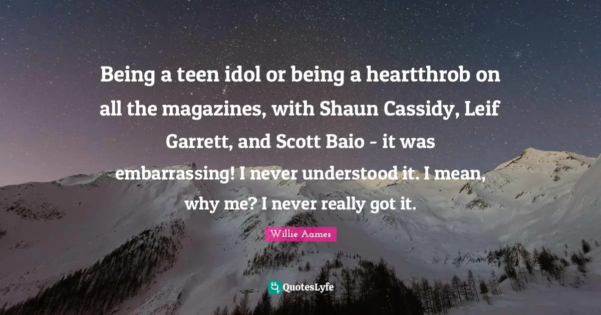 Being a teen idol or being a heartthrob on all the magazines, with Shaun Cassidy, Leif Garrett, and Scott Baio - it was embarrassing! I never understood it. I mean, why me? I never really got it.