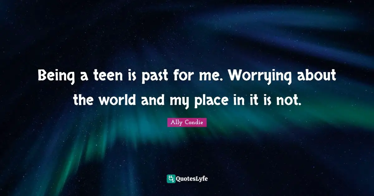Being a teen is past for me. Worrying about the world and my place in it is not.