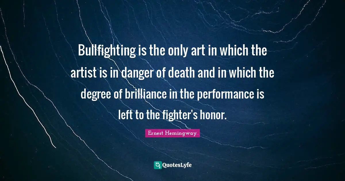 Bullfighting is the only art in which the artist is in danger of death and in which the degree of brilliance in the performance is left to the fighter's honor.