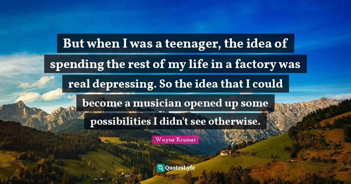 But when I was a teenager, the idea of spending the rest of my life in a factory was real depressing. So the idea that I could become a musician opened up some possibilities I didn't see otherwise.