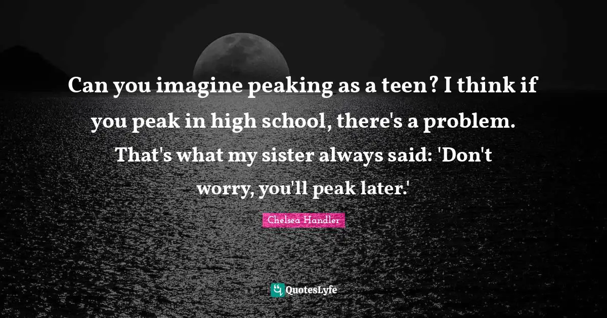 Can you imagine peaking as a teen? I think if you peak in high school, there's a problem. That's what my sister always said: 'Don't worry, you'll peak later.'