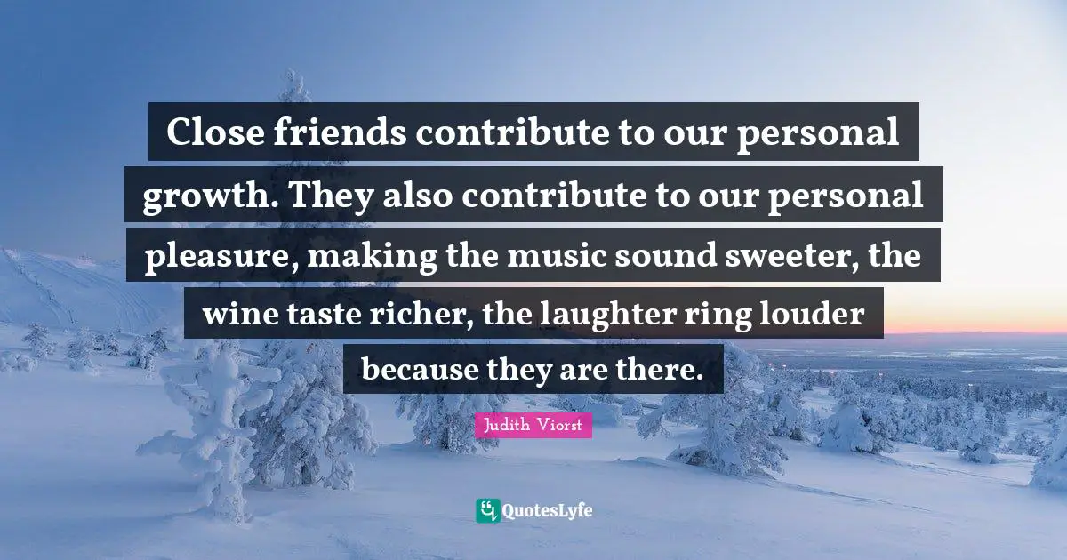 Close friends contribute to our personal growth. They also contribute to our personal pleasure, making the music sound sweeter, the wine taste richer, the laughter ring louder because they are there.
