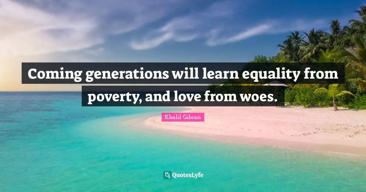 Khalil Gibran Quotes: Coming generations will learn equality from poverty, and love from woes.