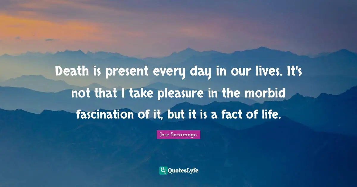 Death is present every day in our lives. It's not that I take pleasure in the morbid fascination of it, but it is a fact of life.