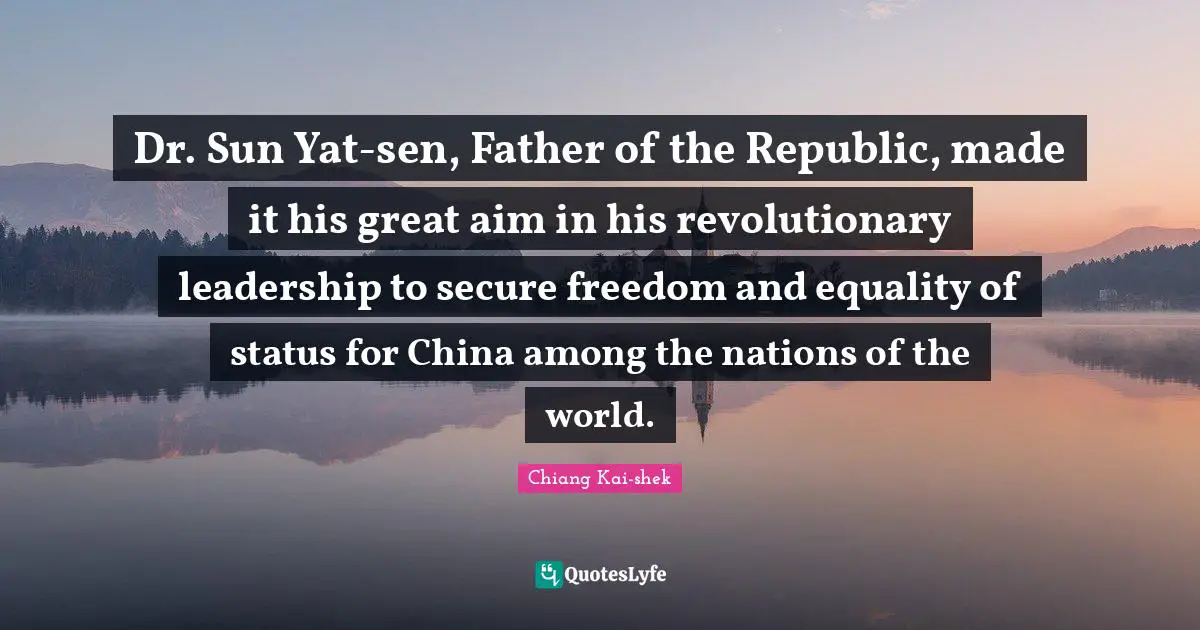 Dr. Sun Yat-sen, Father of the Republic, made it his great aim in his revolutionary leadership to secure freedom and equality of status for China among the nations of the world.