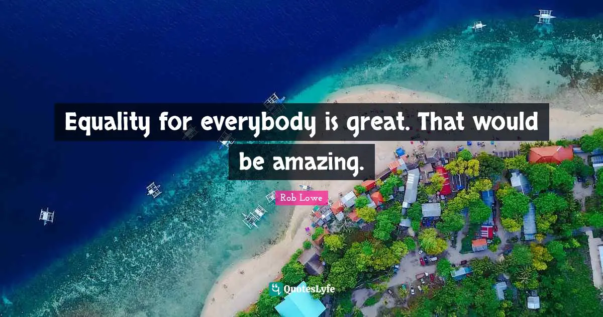 Equality for everybody is great. That would be amazing.