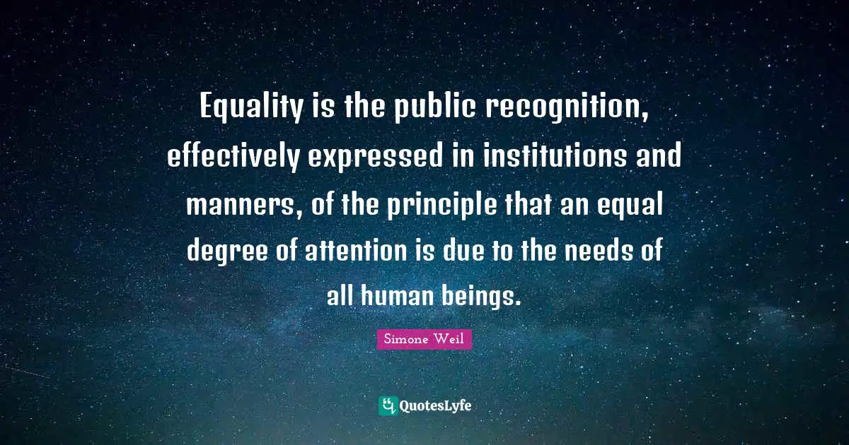 Equality is the public recognition, effectively expressed in institutions and manners, of the principle that an equal degree of attention is due to the needs of all human beings.