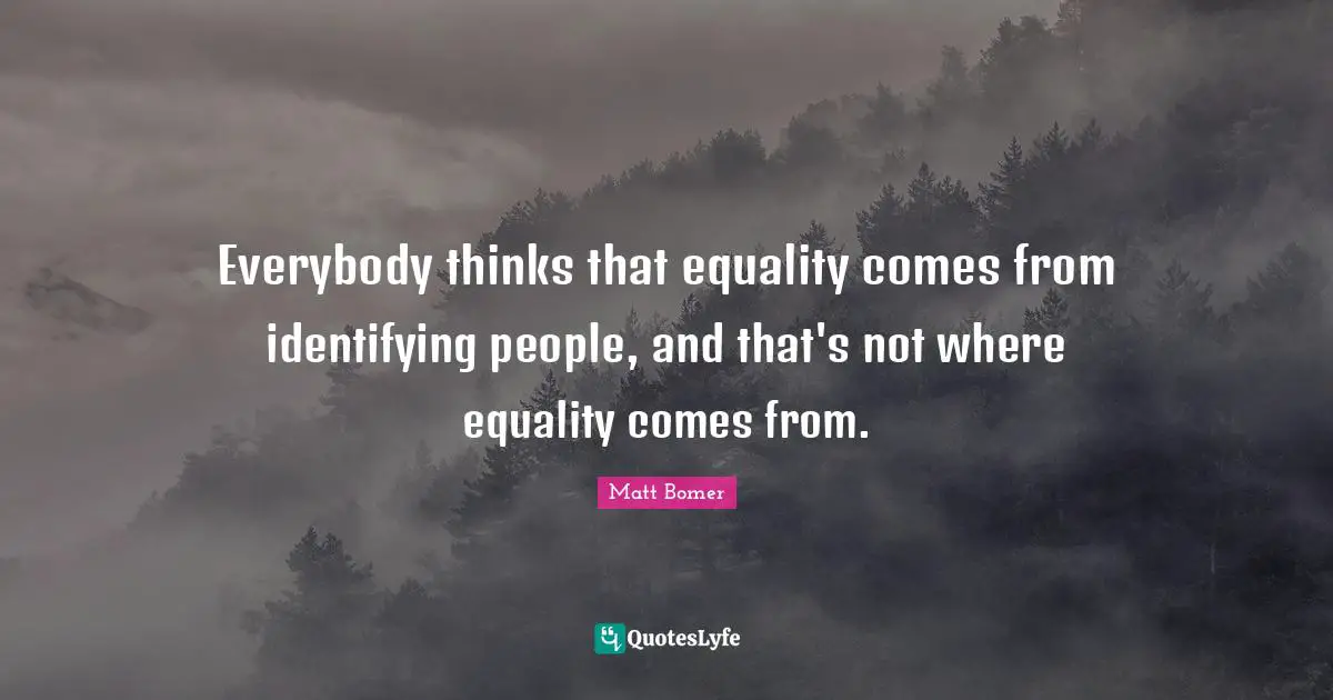Everybody thinks that equality comes from identifying people, and that's not where equality comes from.