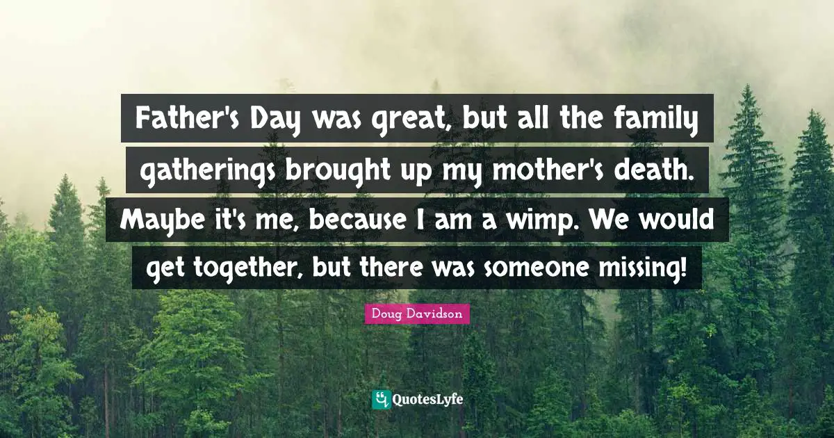 Father's Day was great, but all the family gatherings brought up my mother's death. Maybe it's me, because I am a wimp. We would get together, but there was someone missing!