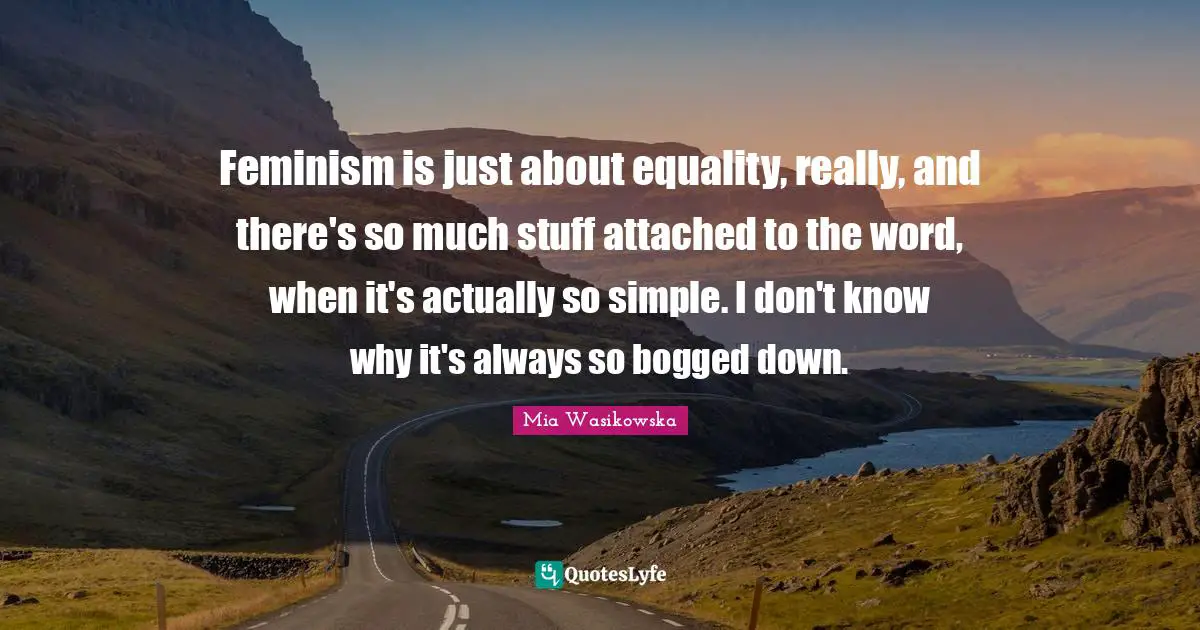 Feminism is just about equality, really, and there's so much stuff attached to the word, when it's actually so simple. I don't know why it's always so bogged down.