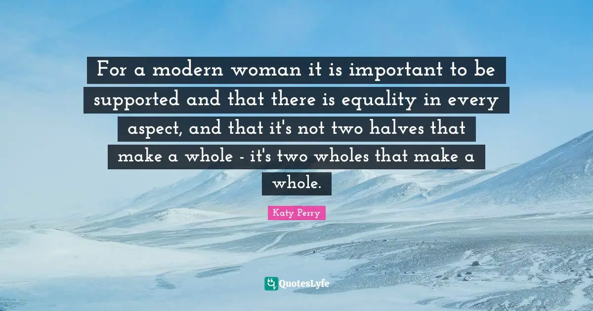 For a modern woman it is important to be supported and that there is equality in every aspect, and that it's not two halves that make a whole - it's two wholes that make a whole.