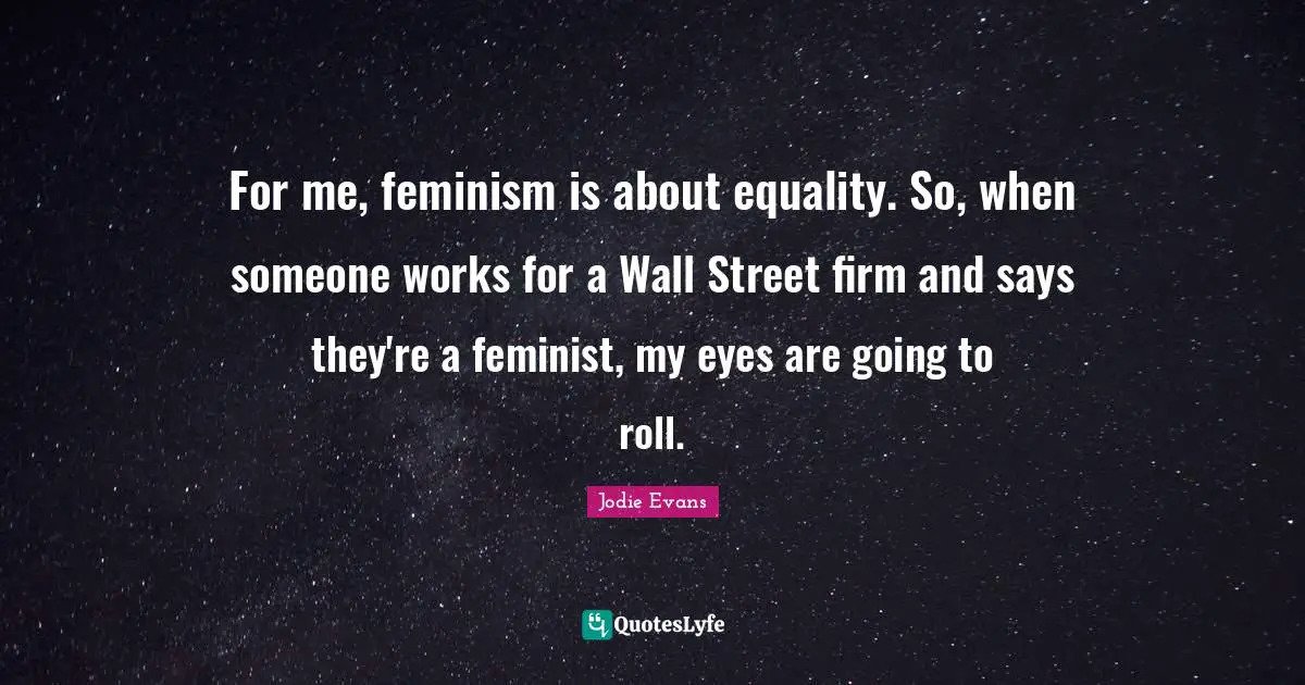 For me, feminism is about equality. So, when someone works for a Wall Street firm and says they're a feminist, my eyes are going to roll.