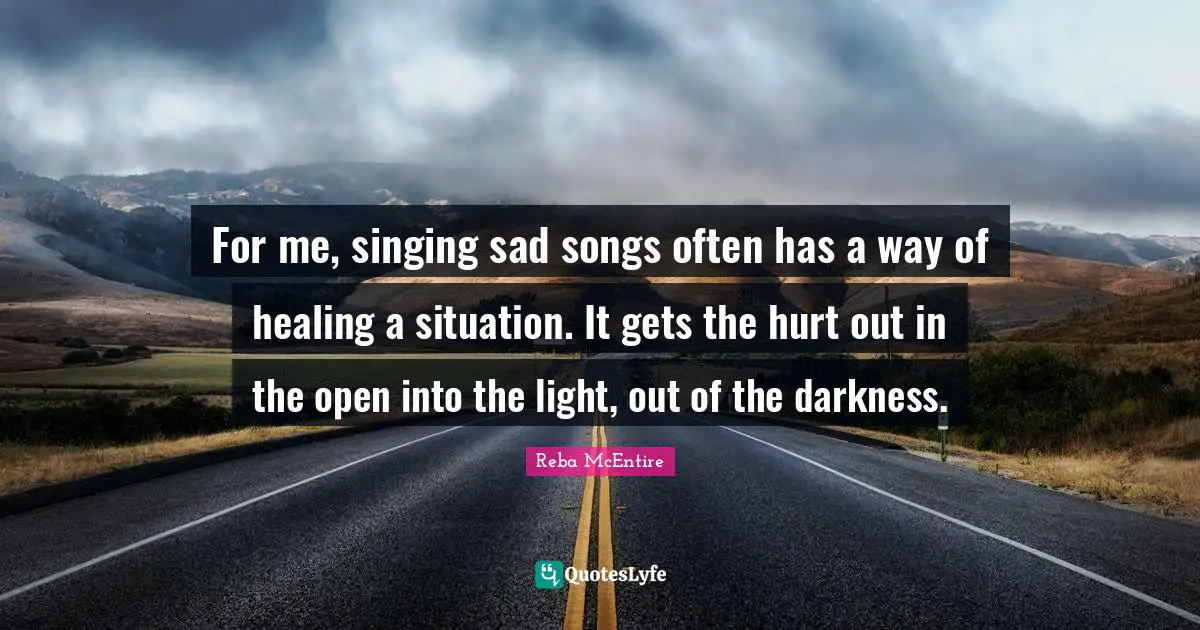 For me, singing sad songs often has a way of healing a situation. It gets the hurt out in the open into the light, out of the darkness.