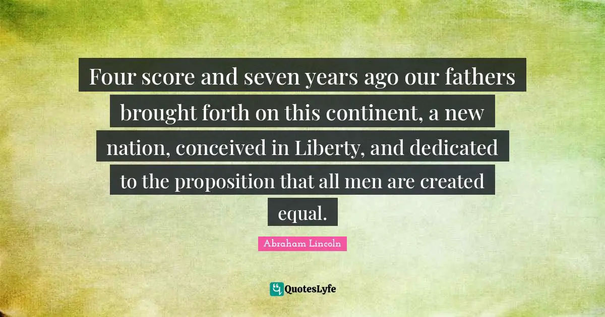 Four score and seven years ago our fathers brought forth on this continent, a new nation, conceived in Liberty, and dedicated to the proposition that all men are created equal.