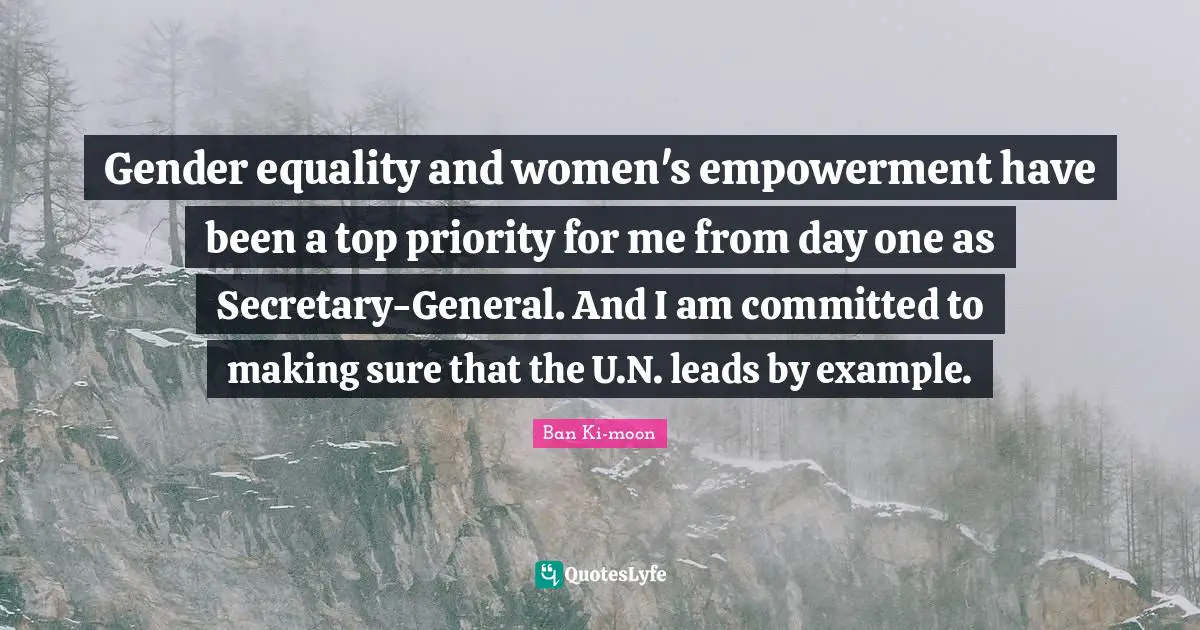 Gender equality and women's empowerment have been a top priority for me from day one as Secretary-General. And I am committed to making sure that the U.N. leads by example.