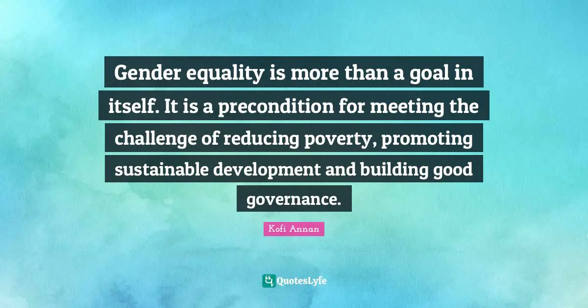 Gender equality is more than a goal in itself. It is a precondition for meeting the challenge of reducing poverty, promoting sustainable development and building good governance.