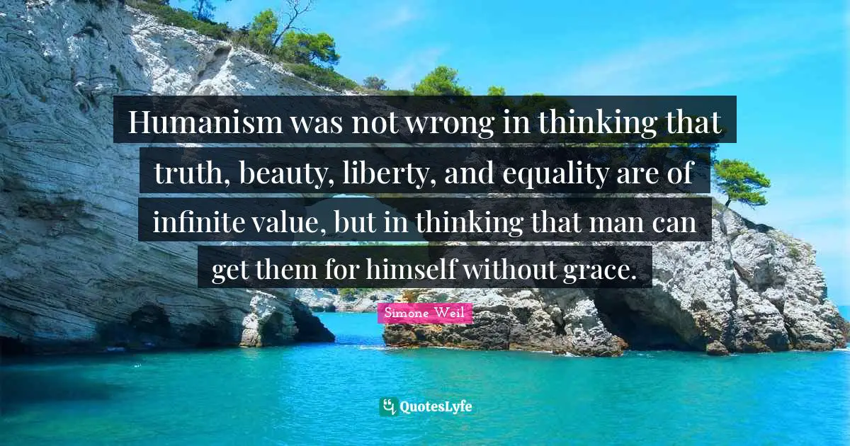 Humanism was not wrong in thinking that truth, beauty, liberty, and equality are of infinite value, but in thinking that man can get them for himself without grace.