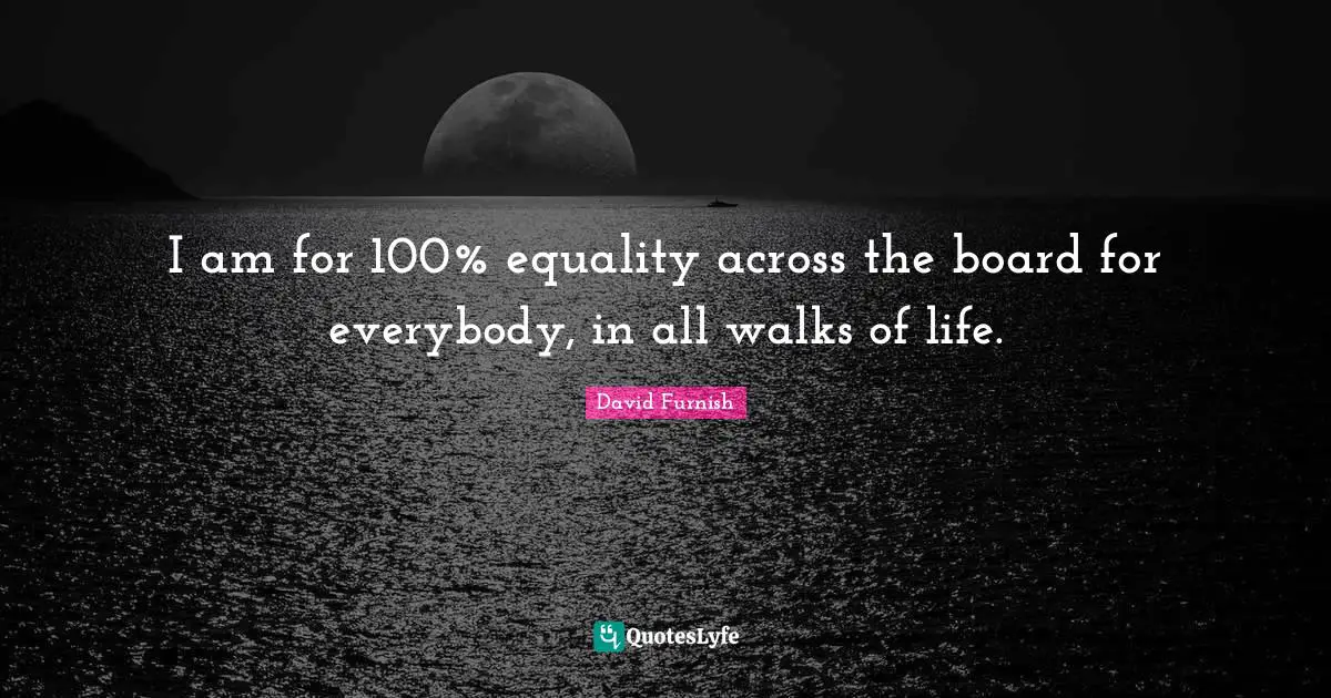 I am for 100% equality across the board for everybody, in all walks of life.