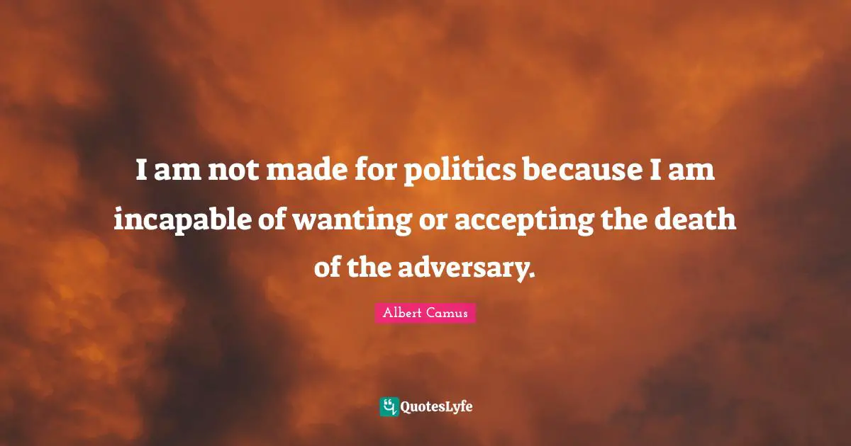 I am not made for politics because I am incapable of wanting or accepting the death of the adversary.