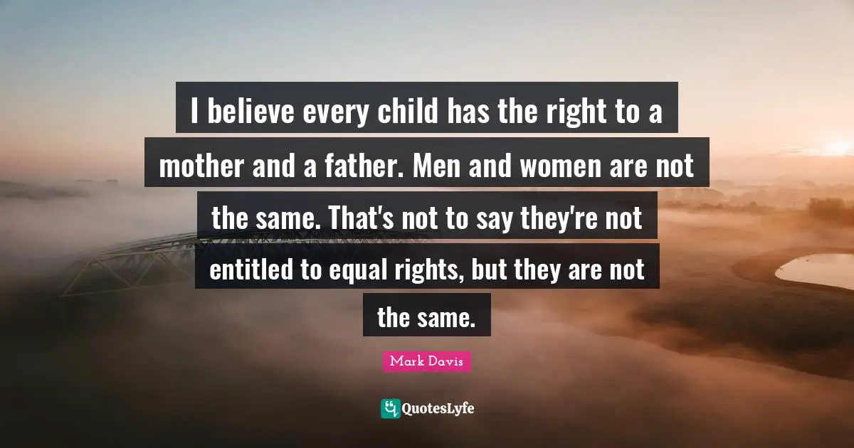 I believe every child has the right to a mother and a father. Men and women are not the same. That's not to say they're not entitled to equal rights, but they are not the same.