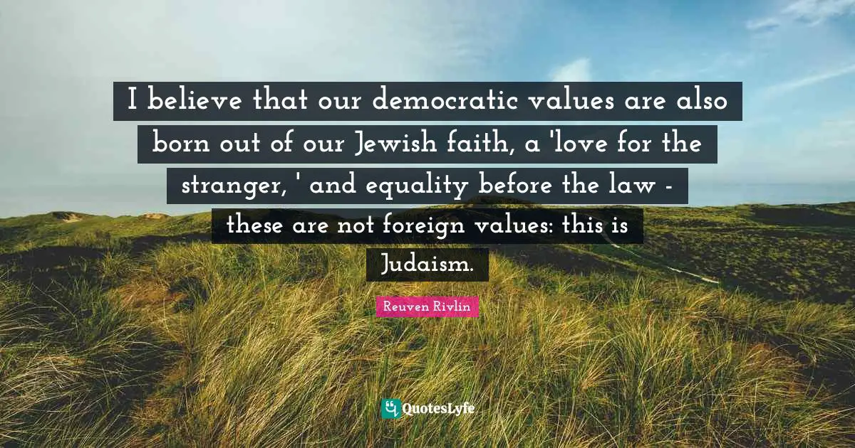Reuven Rivlin Quotes: "I believe that our democratic values are also born out of our Jewish faith, a 'love for the stranger, ' and equality before the law - these are not foreign values: this is Judaism."