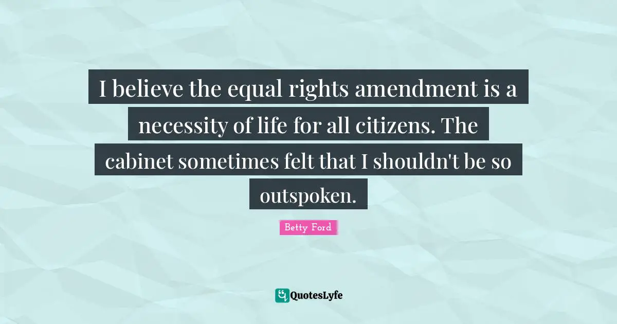 I believe the equal rights amendment is a necessity of life for all citizens. The cabinet sometimes felt that I shouldn't be so outspoken.