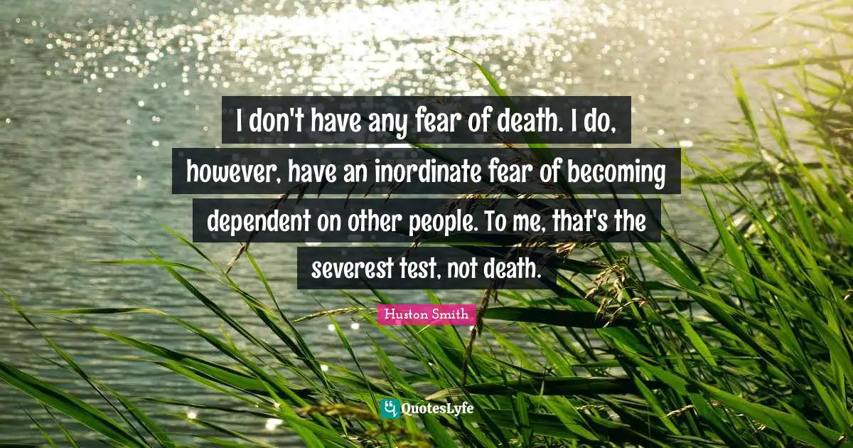 I don't have any fear of death. I do, however, have an inordinate fear of becoming dependent on other people. To me, that's the severest test, not death.