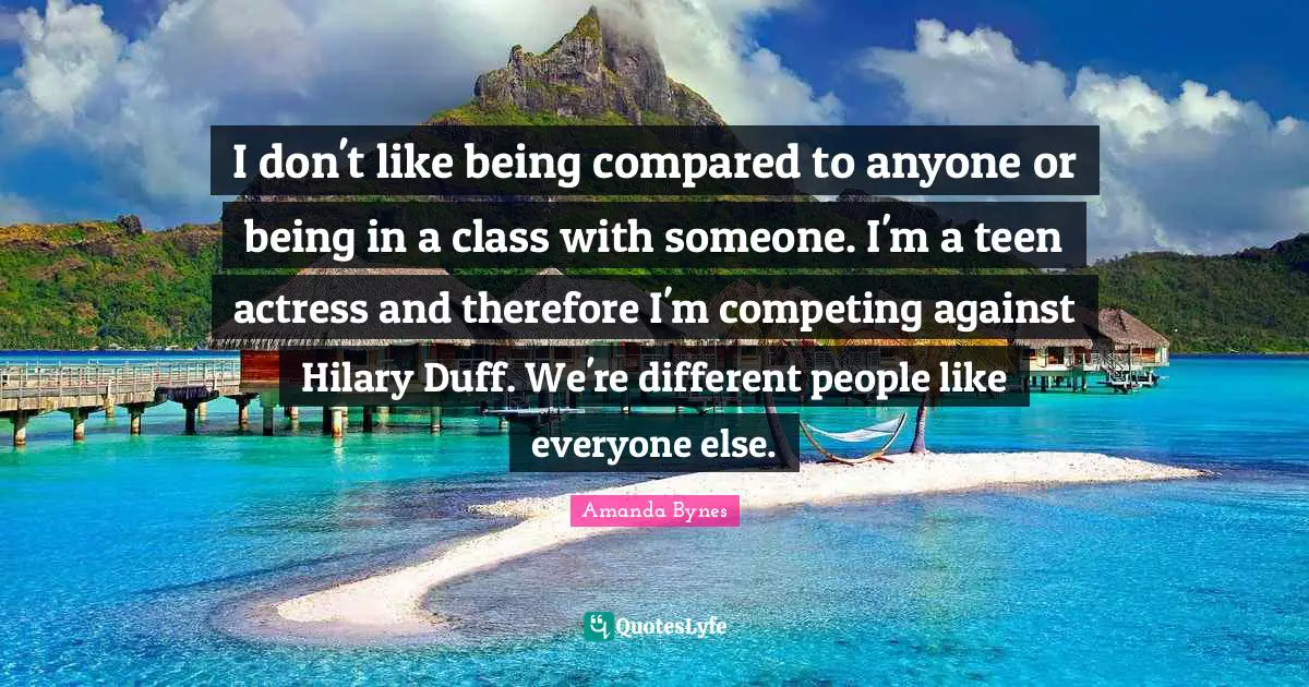 Amanda Bynes Quotes: "I don't like being compared to anyone or being in a class with someone. I'm a teen actress and therefore I'm competing against Hilary Duff. We're different people like everyone else."