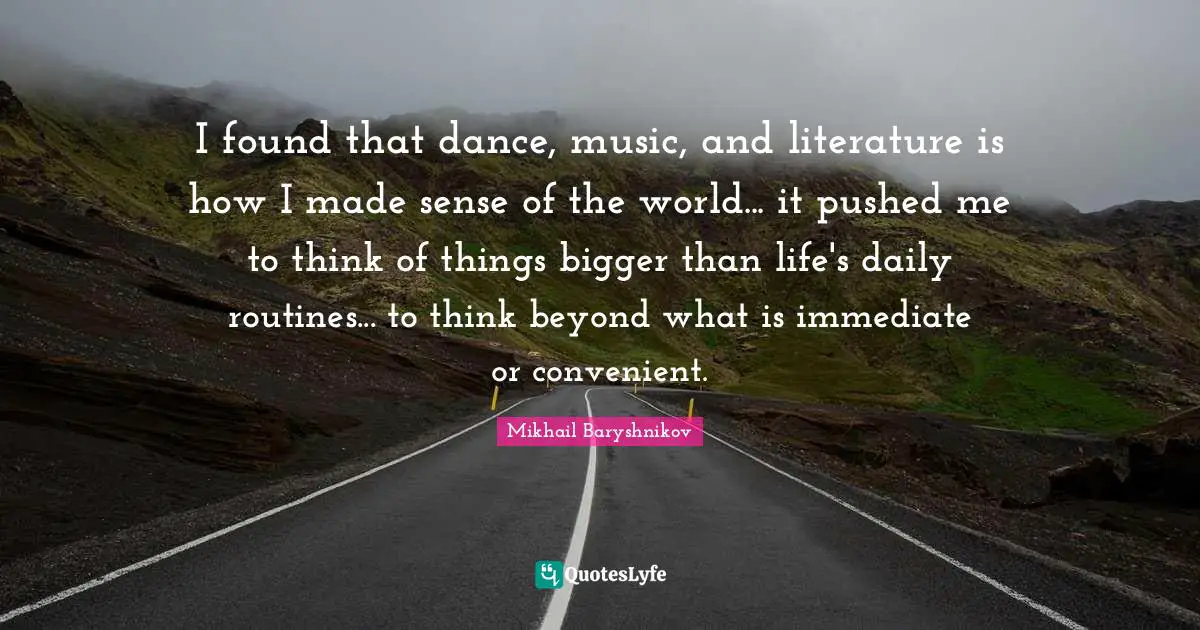 I found that dance, music, and literature is how I made sense of the world... it pushed me to think of things bigger than life's daily routines... to think beyond what is immediate or convenient.