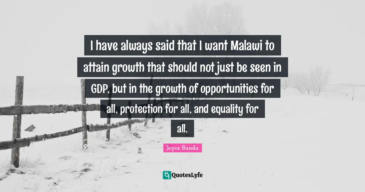 I have always said that I want Malawi to attain growth that should not just be seen in GDP, but in the growth of opportunities for all, protection for all, and equality for all.