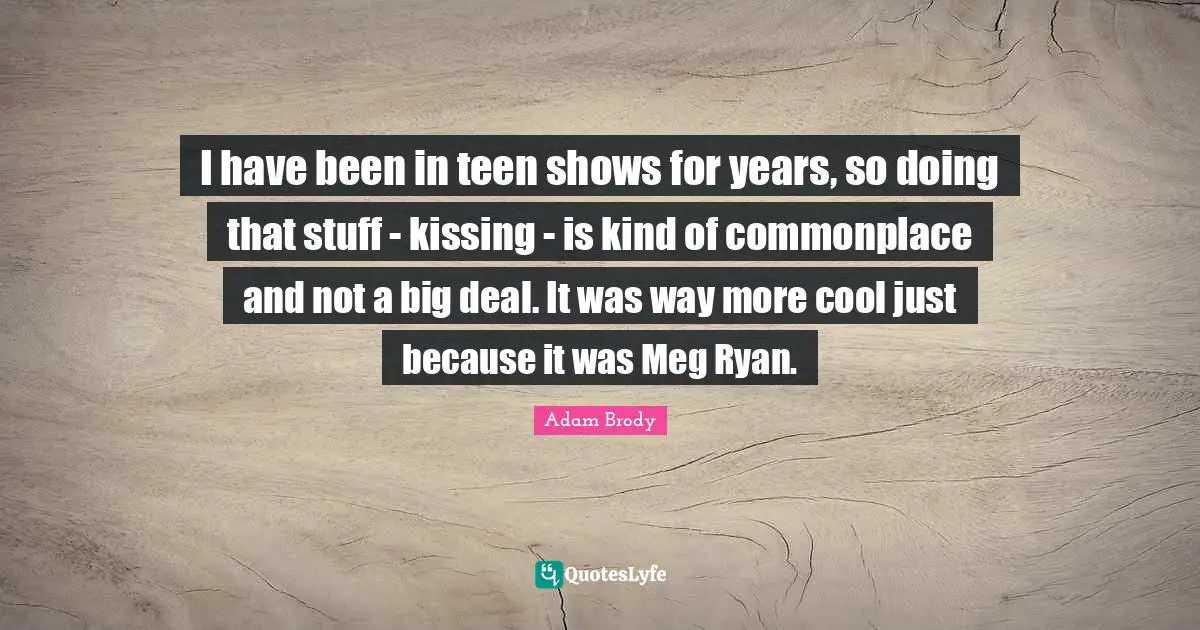 Adam Brody Quotes: "I have been in teen shows for years, so doing that stuff - kissing - is kind of commonplace and not a big deal. It was way more cool just because it was Meg Ryan."