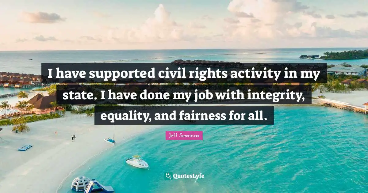 I have supported civil rights activity in my state. I have done my job with integrity, equality, and fairness for all.