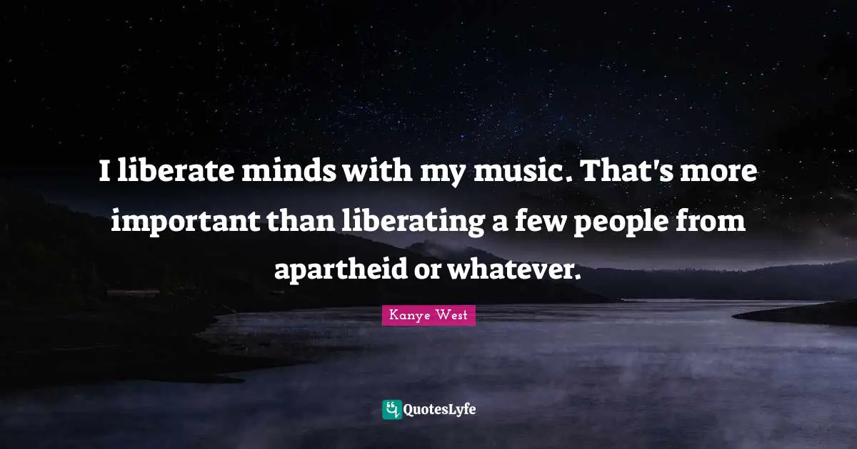 I liberate minds with my music. That's more important than liberating a few people from apartheid or whatever.
