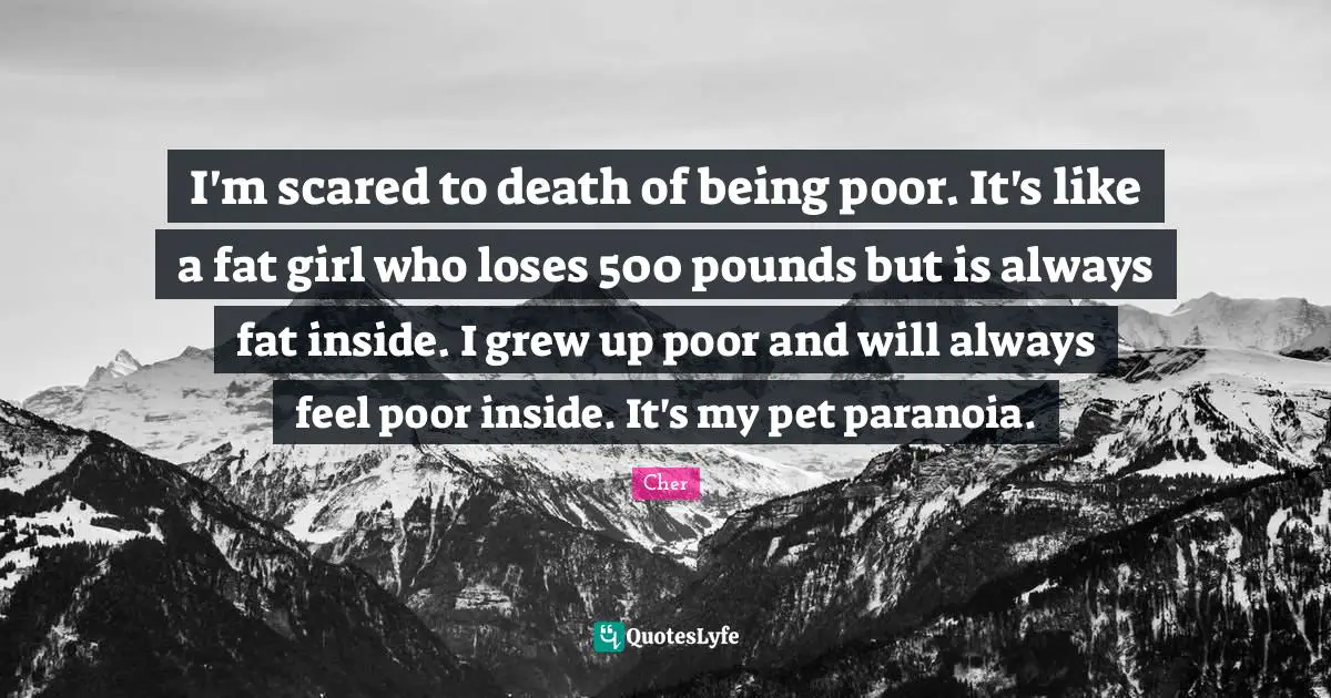 Pet Quotes: "I'm scared to death of being poor. It's like a fat girl who loses 500 pounds but is always fat inside. I grew up poor and will always feel poor inside. It's my pet paranoia."