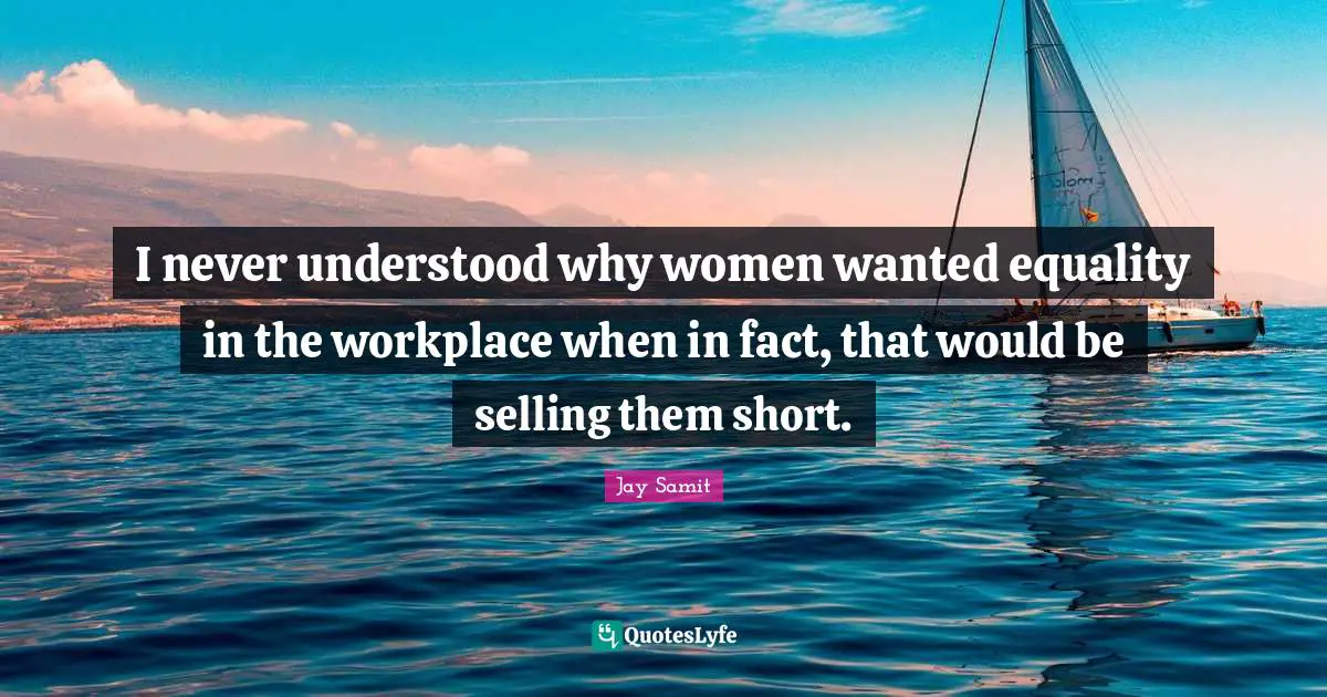 I never understood why women wanted equality in the workplace when in fact, that would be selling them short.