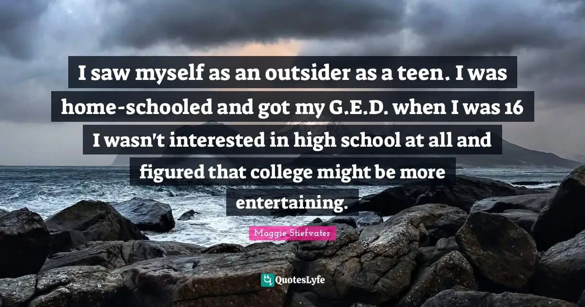 I saw myself as an outsider as a teen. I was home-schooled and got my G.E.D. when I was 16 I wasn't interested in high school at all and figured that college might be more entertaining.
