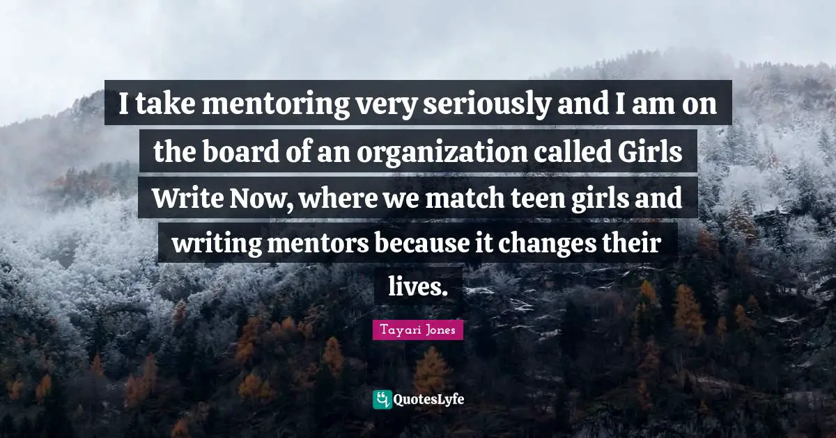 I take mentoring very seriously and I am on the board of an organization called Girls Write Now, where we match teen girls and writing mentors because it changes their lives.