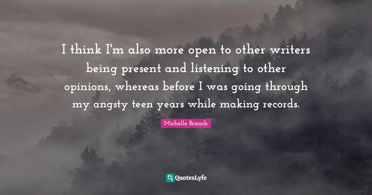 I think I'm also more open to other writers being present and listening to other opinions, whereas before I was going through my angsty teen years while making records.