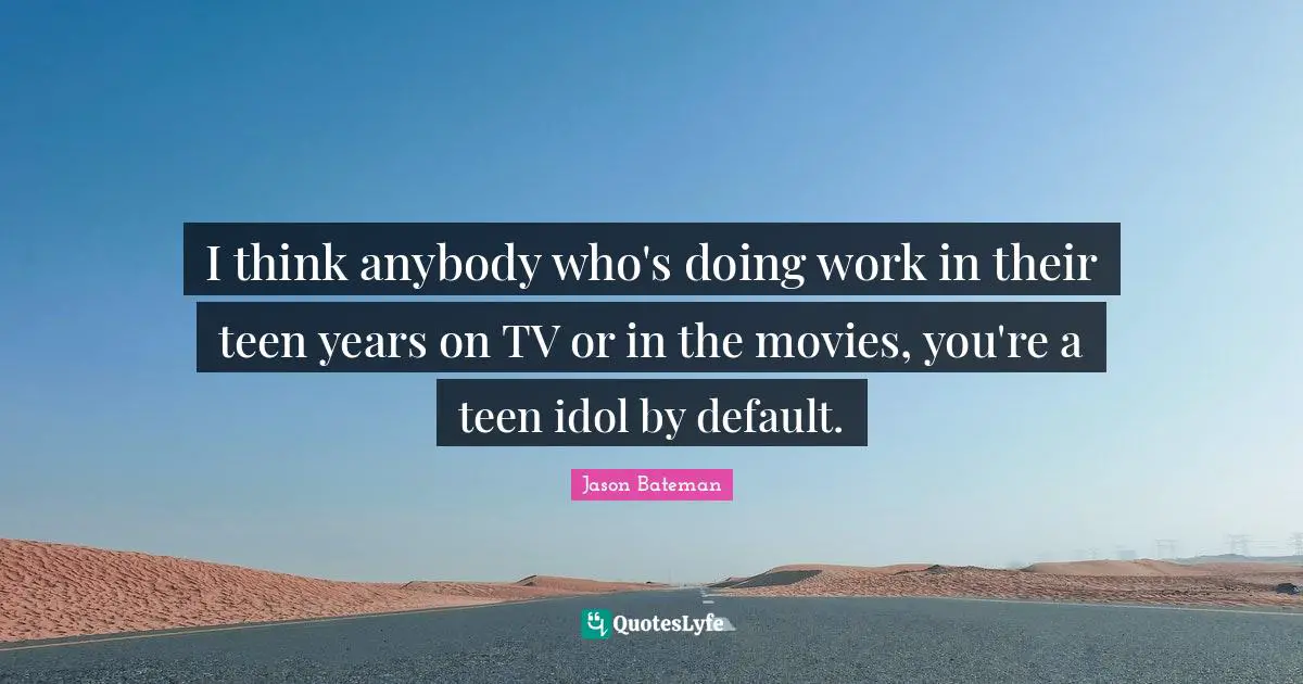 I think anybody who's doing work in their teen years on TV or in the movies, you're a teen idol by default.