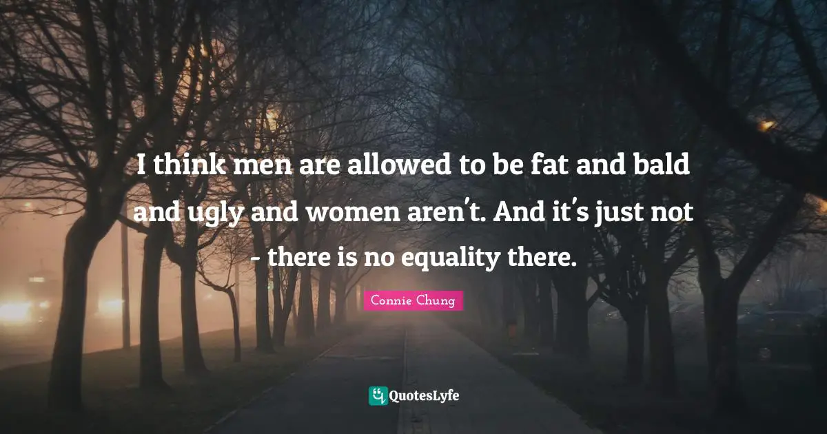 I think men are allowed to be fat and bald and ugly and women aren't. And it's just not - there is no equality there.