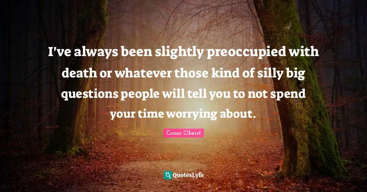 I've always been slightly preoccupied with death or whatever those kind of silly big questions people will tell you to not spend your time worrying about.