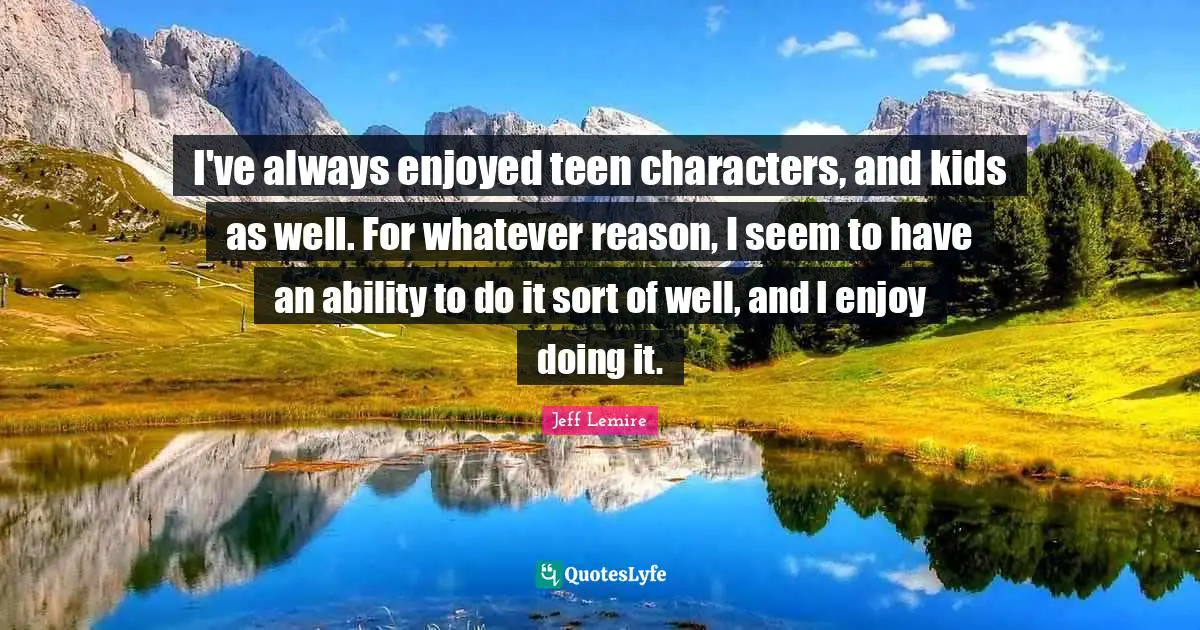 I've always enjoyed teen characters, and kids as well. For whatever reason, I seem to have an ability to do it sort of well, and I enjoy doing it.
