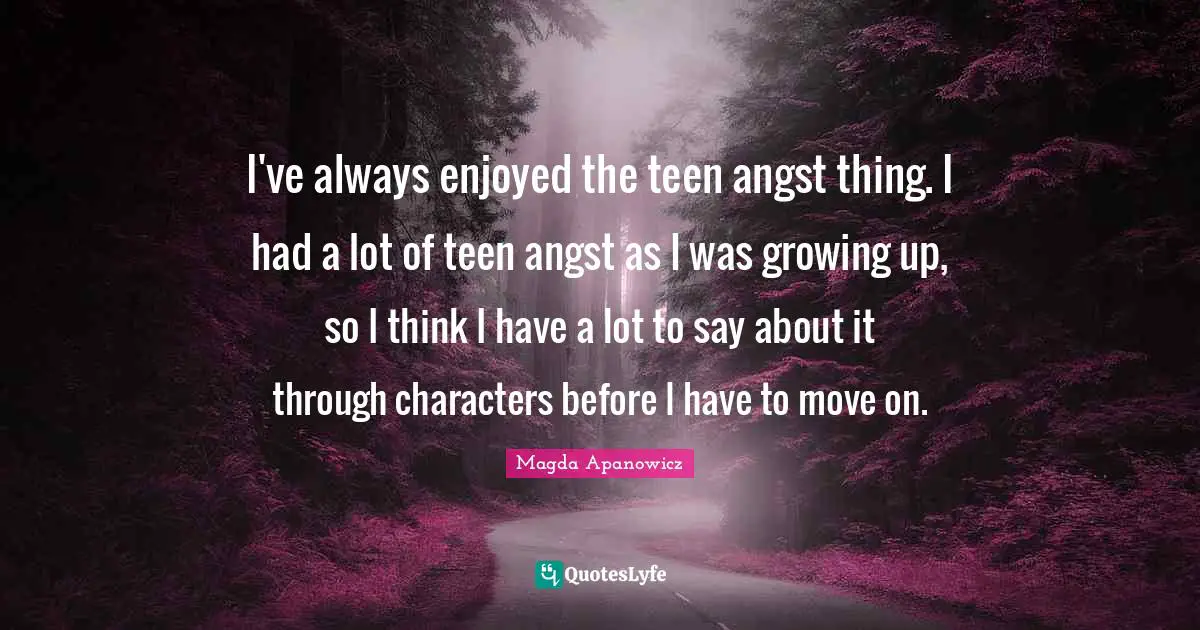 I've always enjoyed the teen angst thing. I had a lot of teen angst as I was growing up, so I think I have a lot to say about it through characters before I have to move on.