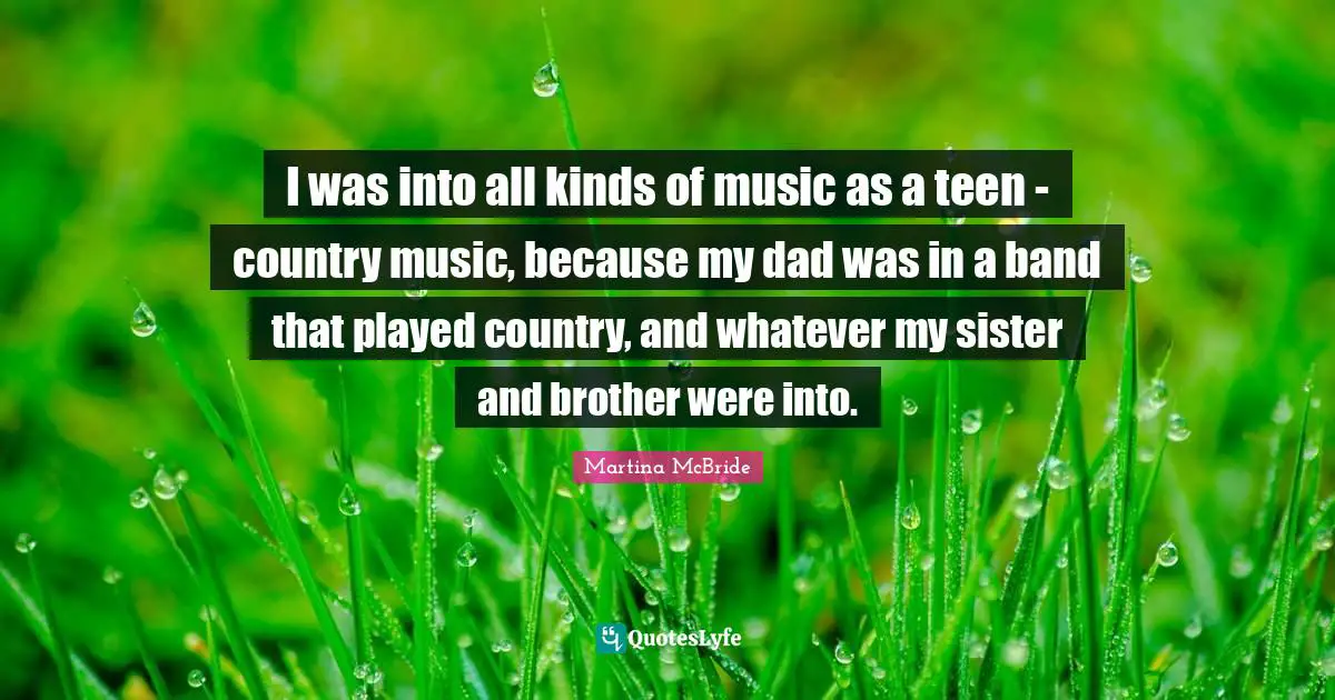 I was into all kinds of music as a teen - country music, because my dad was in a band that played country, and whatever my sister and brother were into.