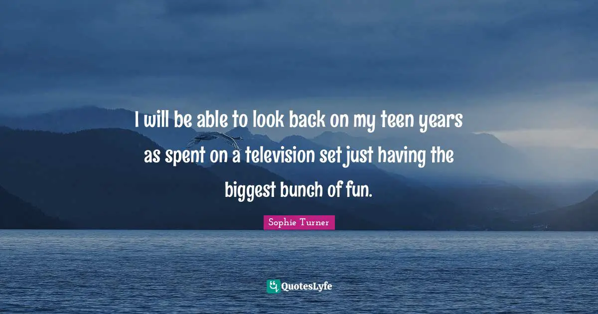 I will be able to look back on my teen years as spent on a television set just having the biggest bunch of fun.